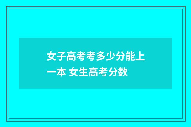 女子高考考多少分能上一本 女生高考分数