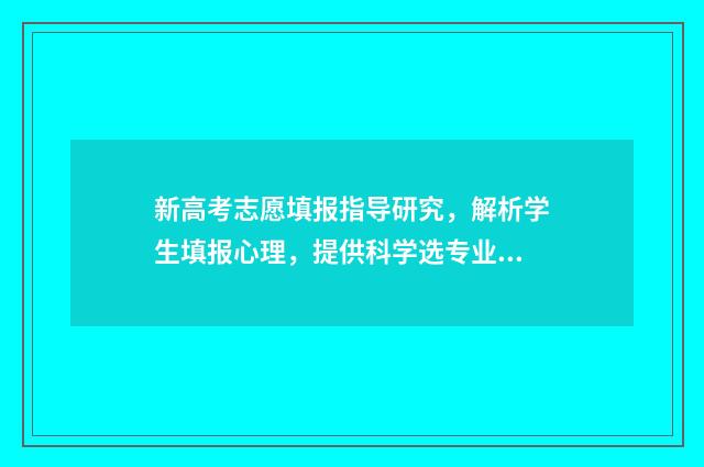 新高考志愿填报指导研究，解析学生填报心理，提供科学选专业方案！ 新高考怎样填报志愿