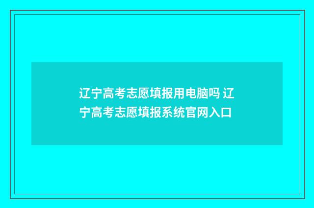 辽宁高考志愿填报用电脑吗 辽宁高考志愿填报系统官网入口