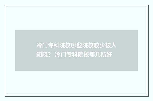 冷门专科院校哪些院校较少被人知晓？ 冷门专科院校哪几所好