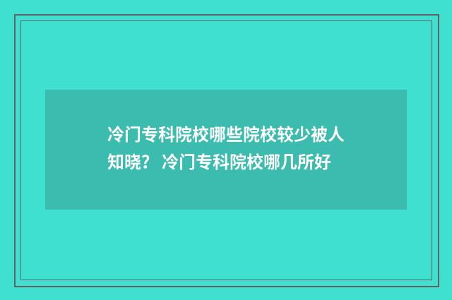 冷门专科院校哪些院校较少被人知晓？ 冷门专科院校哪几所好