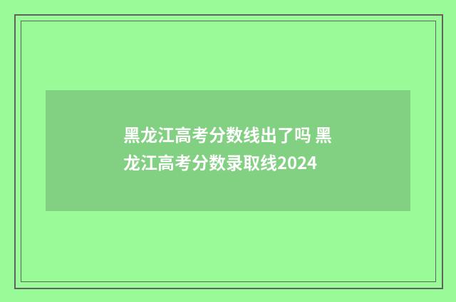 黑龙江高考分数线出了吗 黑龙江高考分数录取线2024