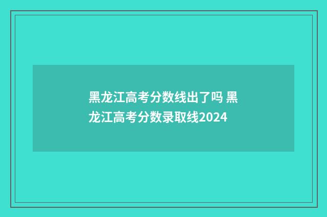 黑龙江高考分数线出了吗 黑龙江高考分数录取线2024