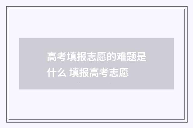 高考填报志愿的难题是什么 填报高考志愿