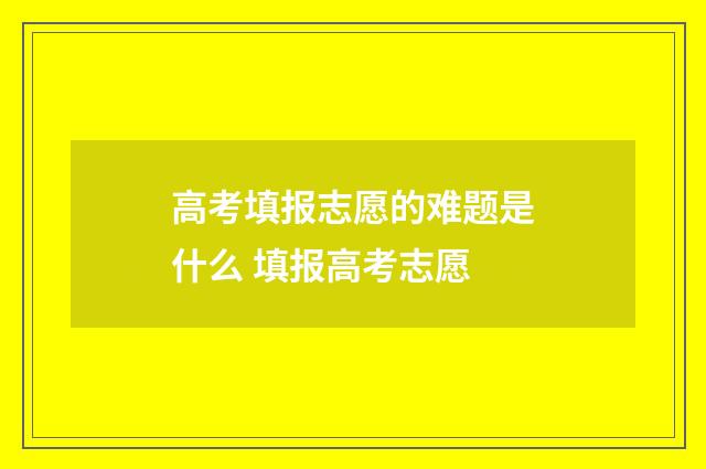 高考填报志愿的难题是什么 填报高考志愿
