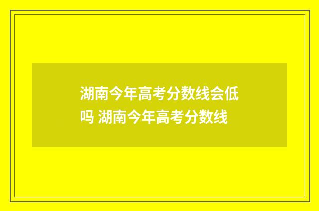 湖南今年高考分数线会低吗 湖南今年高考分数线