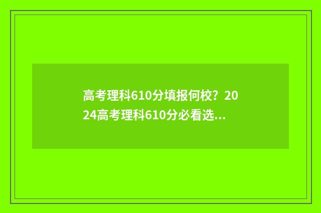高考理科610分填报何校？2024高考理科610分必看选校建议 2021高考理科610分