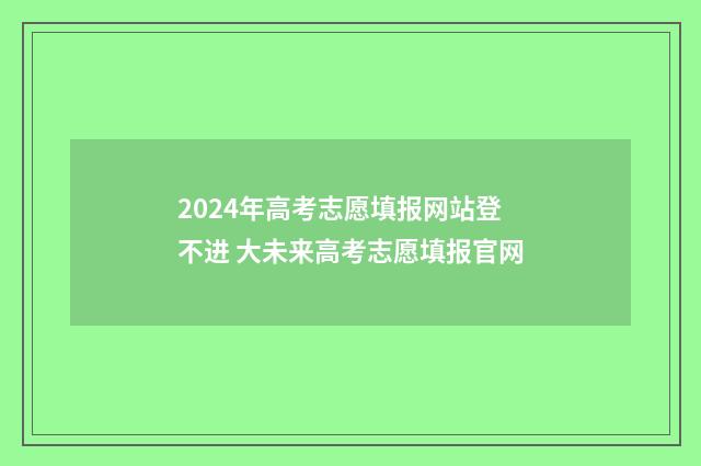 2024年高考志愿填报网站登不进 大未来高考志愿填报官网