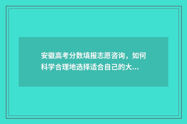 安徽高考分数填报志愿咨询，如何科学合理地选择适合自己的大学专业？ 安徽高考分数构成