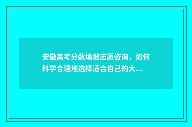 安徽高考分数填报志愿咨询，如何科学合理地选择适合自己的大学专业？ 安徽高考分数构成