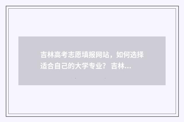 吉林高考志愿填报网站，如何选择适合自己的大学专业？ 吉林高考志愿填报方法