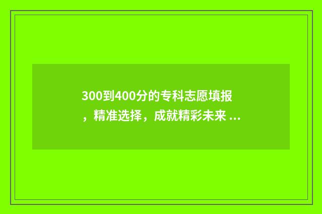 300到400分的专科志愿填报，精准选择，成就精彩未来 400多分的专科和300多分的专科有啥区别