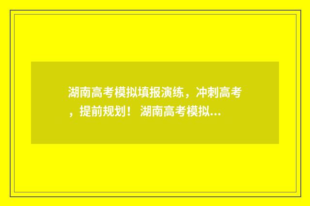 湖南高考模拟填报演练，冲刺高考，提前规划！ 湖南高考模拟填报志愿怎么填报