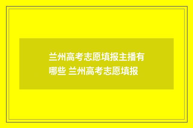 兰州高考志愿填报主播有哪些 兰州高考志愿填报
