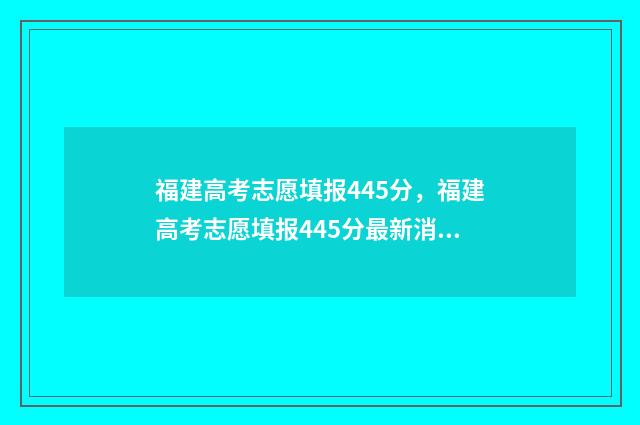 福建高考志愿填报445分，福建高考志愿填报445分最新消息 福建高考志愿填报指南电子版