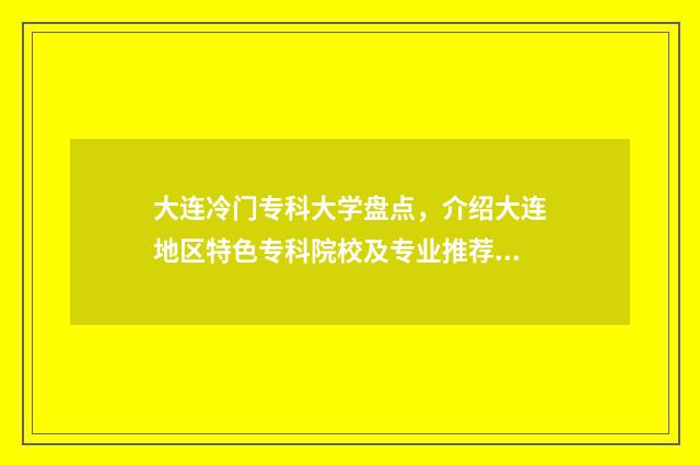 大连冷门专科大学盘点，介绍大连地区特色专科院校及专业推荐 大连的专科大学排名