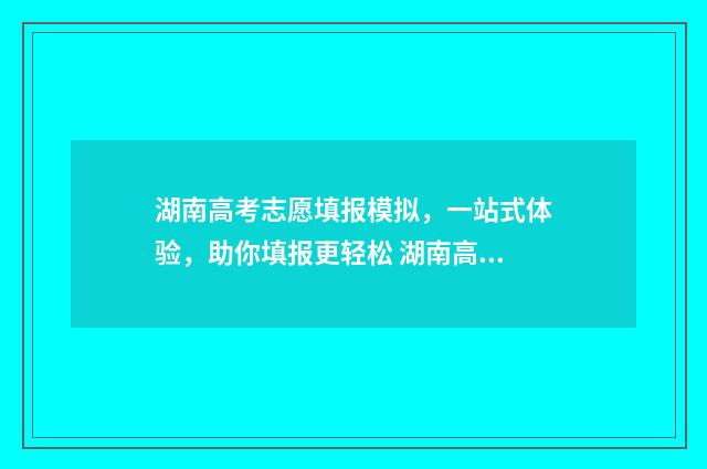 湖南高考志愿填报模拟，一站式体验，助你填报更轻松 湖南高考志愿填报指南2024