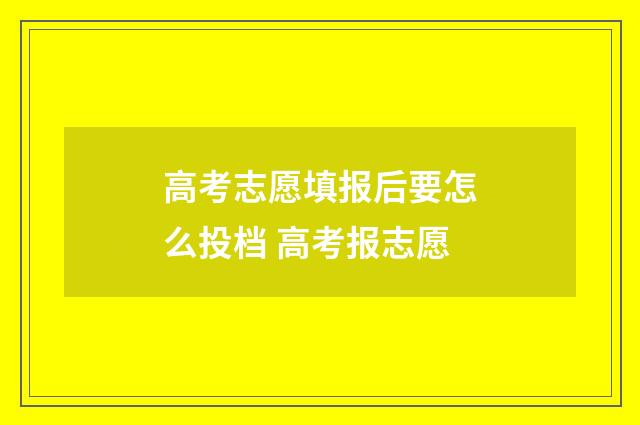 高考志愿填报后要怎么投档 高考报志愿