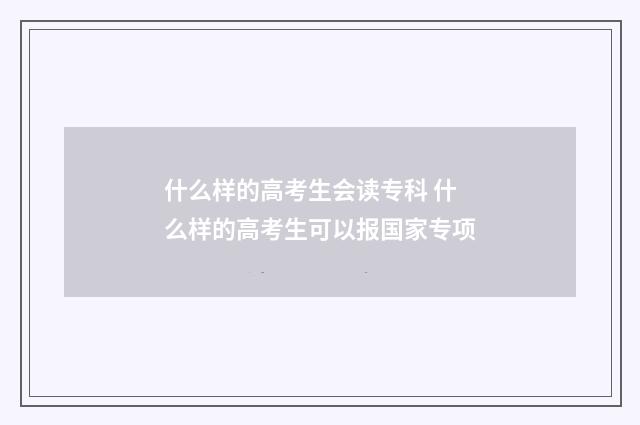 什么样的高考生会读专科 什么样的高考生可以报国家专项
