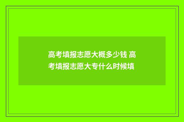 高考填报志愿大概多少钱 高考填报志愿大专什么时候填