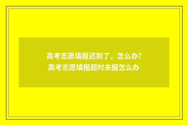 高考志愿填报迟到了，怎么办？ 高考志愿填报超时未报怎么办