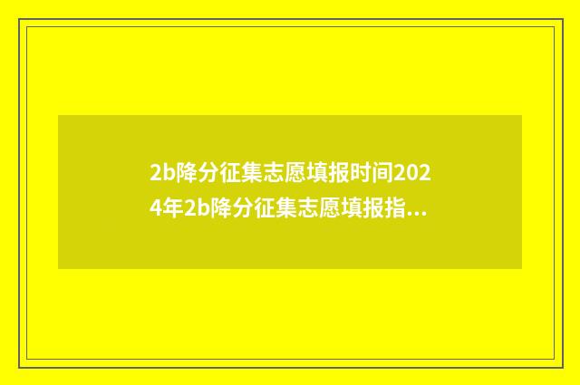 2b降分征集志愿填报时间2024年2b降分征集志愿填报指南