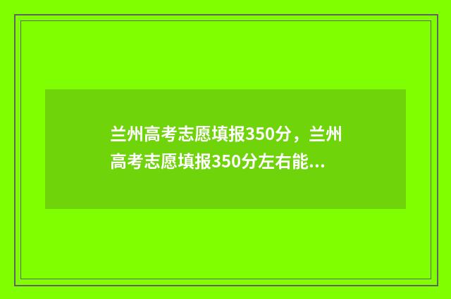 兰州高考志愿填报350分，兰州高考志愿填报350分左右能上什么学校 兰州高考志愿填报刘颖