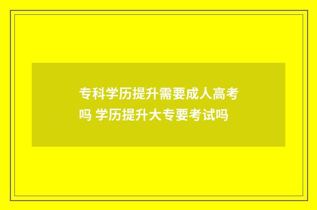 专科学历提升需要成人高考吗 学历提升大专要考试吗