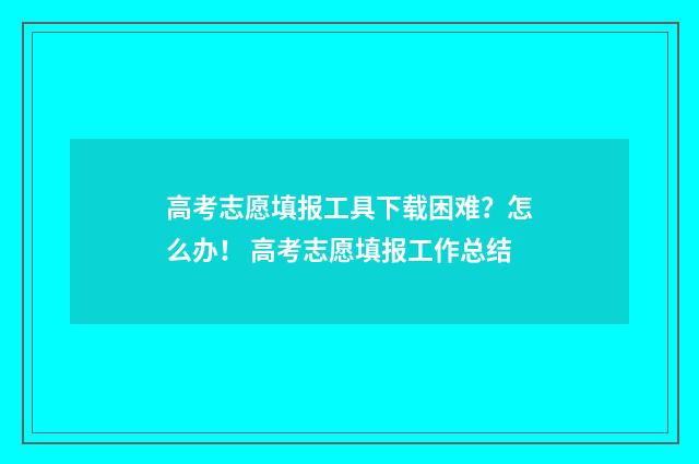 高考志愿填报工具下载困难？怎么办！ 高考志愿填报工作总结