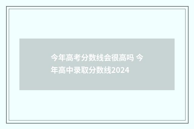 今年高考分数线会很高吗 今年高中录取分数线2024