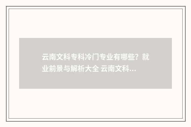 云南文科专科冷门专业有哪些？就业前景与解析大全 云南文科生适合的大学