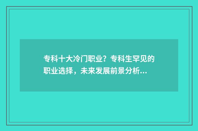 专科十大冷门职业？专科生罕见的职业选择，未来发展前景分析 专科冷门专业最新排名