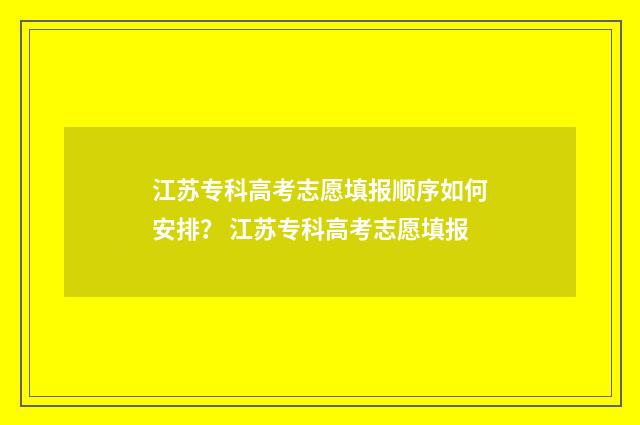 江苏专科高考志愿填报顺序如何安排？ 江苏专科高考志愿填报