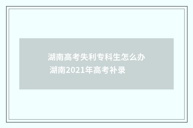 湖南高考失利专科生怎么办 湖南2021年高考补录