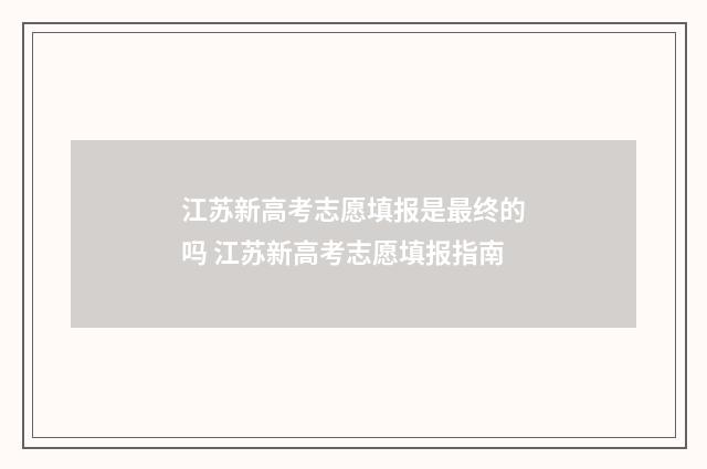 江苏新高考志愿填报是最终的吗 江苏新高考志愿填报指南