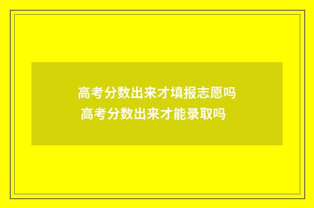 高考分数出来才填报志愿吗 高考分数出来才能录取吗