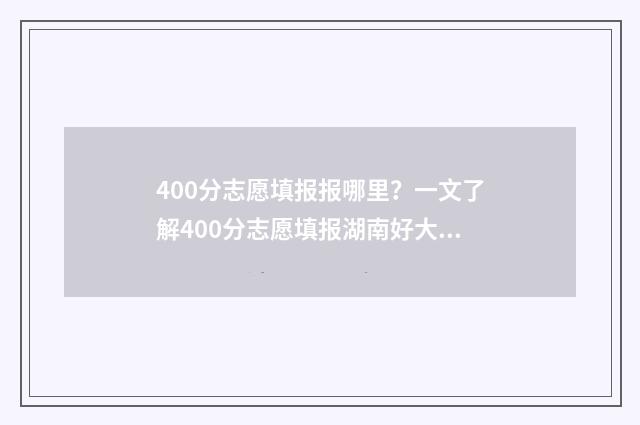 400分志愿填报报哪里？一文了解400分志愿填报湖南好大学 400分填什么学校