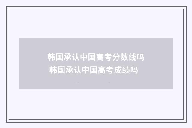韩国承认中国高考分数线吗 韩国承认中国高考成绩吗
