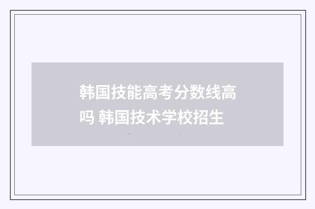 韩国技能高考分数线高吗 韩国技术学校招生