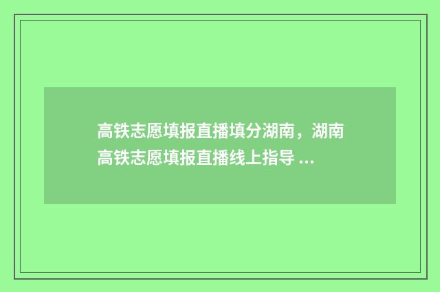 高铁志愿填报直播填分湖南，湖南高铁志愿填报直播线上指导 高考志愿高铁专业