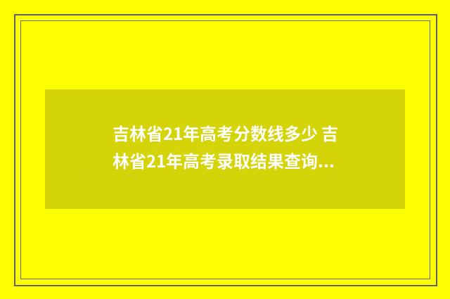 吉林省21年高考分数线多少 吉林省21年高考录取结果查询时间