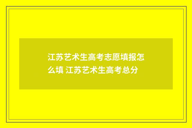 江苏艺术生高考志愿填报怎么填 江苏艺术生高考总分