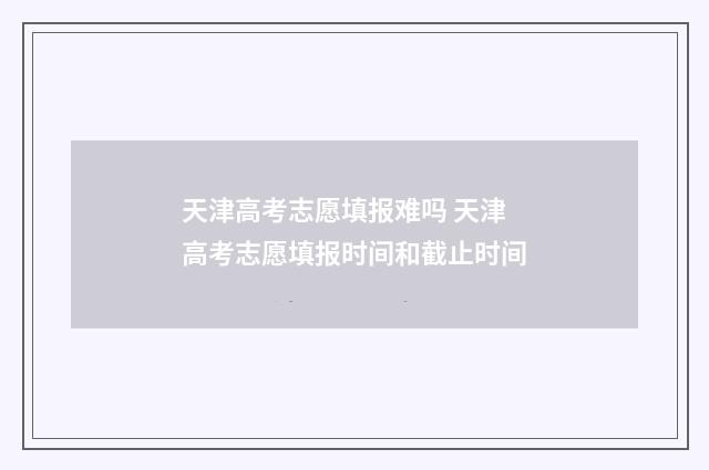 天津高考志愿填报难吗 天津高考志愿填报时间和截止时间