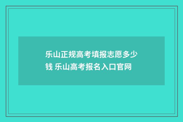乐山正规高考填报志愿多少钱 乐山高考报名入口官网