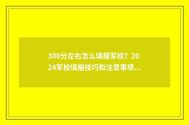 300分左右怎么填报军校？2024军校填报技巧和注意事项 300分可以填什么学校