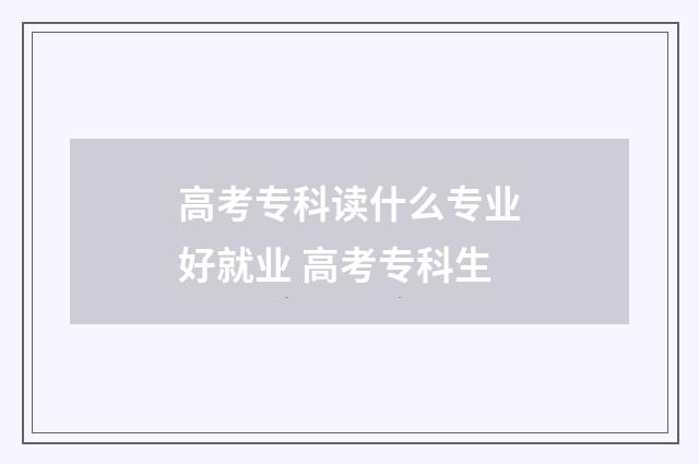 高考专科读什么专业好就业 高考专科生