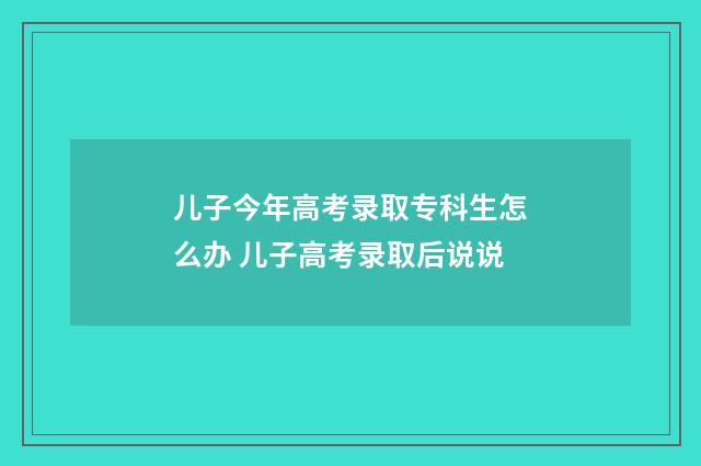儿子今年高考录取专科生怎么办 儿子高考录取后说说