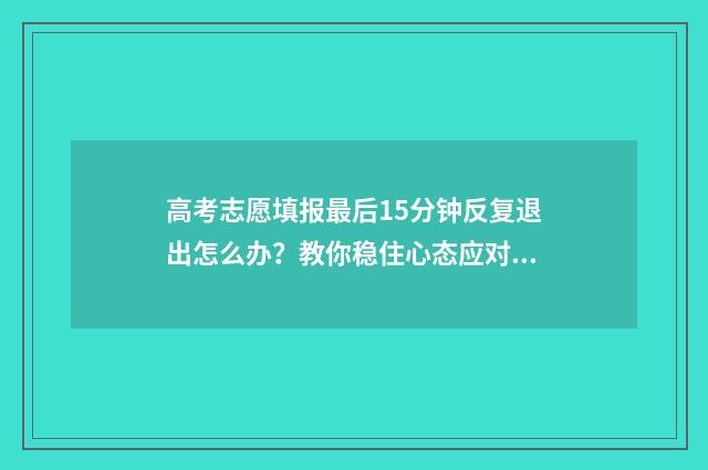 高考志愿填报最后15分钟反复退出怎么办？教你稳住心态应对突发状况 高考志愿填报最后时间