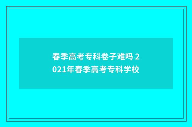 春季高考专科卷子难吗 2021年春季高考专科学校