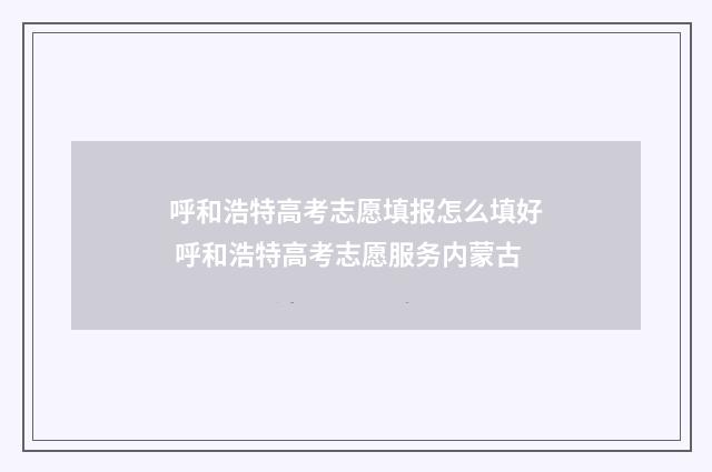 呼和浩特高考志愿填报怎么填好 呼和浩特高考志愿服务内蒙古